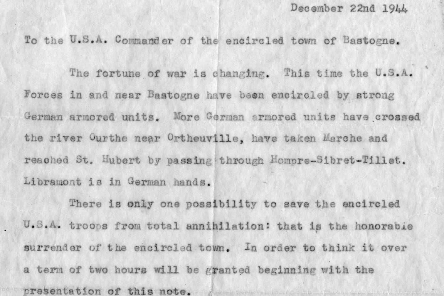 https://www.army.mil/article/92856/the_story_of_the_nuts_reply
December 22nd 1944

To the U.S.A. Commander of the encircled town of Bastogne.

The fortune of war is changing. This time the U.S.A.
forces in and near Bastogne have been encircled by strong
German armored units. More German armored units have crossed
the river Ourthe near Ortheuville, have taken Marche and
reached St. Hubert by passing through Hompre-Sibret-Tillet.
Libramont is in German hands.
There is only one possibility to save the encircled
U.S.A troops from total annihilation: that is the honorable
surrender of the encircled town. In order to think it over
a term of two hours will be granted beginning with the
presentation of this note.
If this proposal should be rejected one German
Artillery Corps and six heavy A. A. Battalions are ready
to annihilate the U.S.A. troops in and near Bastogne. The
order for firing will be given immediately after this two
hours' term.
All the serious civilian losses caused by this
artillery fire would not correspond with the wellknown
American humanity.

The German Commander.